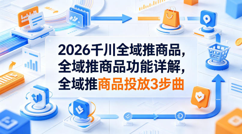 2026千川全域推商品，全域推商品功能详解，全域推商品投放3步曲-悦享网