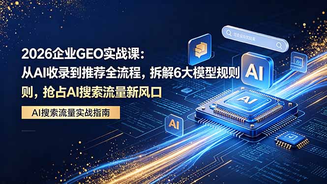 2026 企业GEO实战课：从AI收录到推荐全流程，拆解6大模型规则，抢占 AI 搜索流量新风口-悦享网