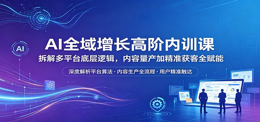AI全域增长高阶内训课：拆解多平台底层逻辑，内容量产加精准获客全赋能-悦享网